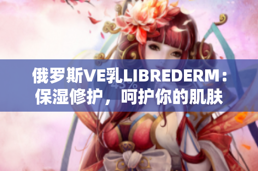 俄羅斯VE乳LIBREDERM：保濕修護(hù)，呵護(hù)你的肌膚