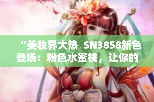 “美妝界大熱  SN3858新色登場(chǎng)：粉色水蜜桃，讓你的妝容更加亮眼”