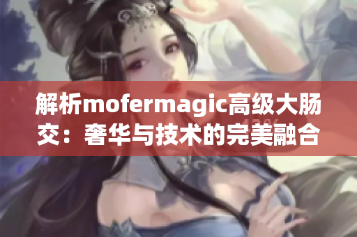 解析mofermagic高級(jí)大腸交：奢華與技術(shù)的完美融合