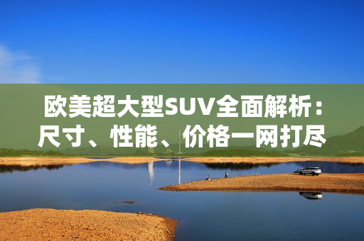 歐美超大型SUV全面解析：尺寸、性能、價(jià)格一網(wǎng)打盡