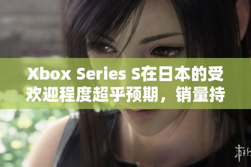 Xbox Series S在日本的受歡迎程度超乎預(yù)期，銷量持續(xù)攀升