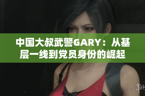 中國大叔武警GARY：從基層一線到黨員身份的崛起