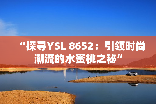 “探尋YSL 8652：引領(lǐng)時尚潮流的水蜜桃之秘”