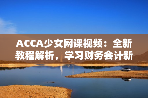 ACCA少女網(wǎng)課視頻：全新教程解析，學(xué)習(xí)財(cái)務(wù)會計(jì)新技能