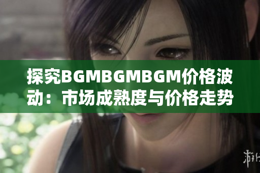 探究BGMBGMBGM價(jià)格波動(dòng)：市場(chǎng)成熟度與價(jià)格走勢(shì)解析