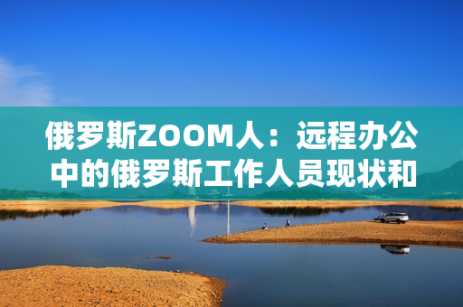 俄羅斯ZOOM人：遠(yuǎn)程辦公中的俄羅斯工作人員現(xiàn)狀和趨勢(shì)