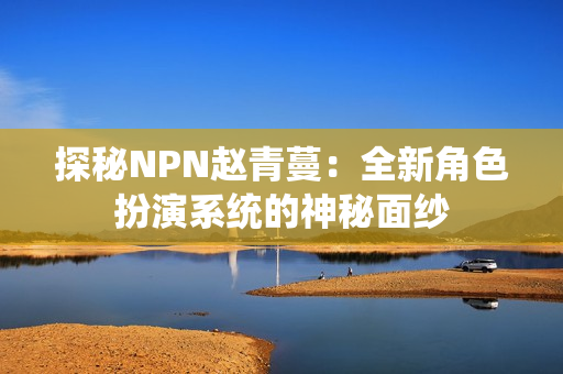 探秘NPN趙青蔓：全新角色扮演系統(tǒng)的神秘面紗