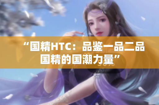 “國精HTC：品鑒一品二品國精的國潮力量”