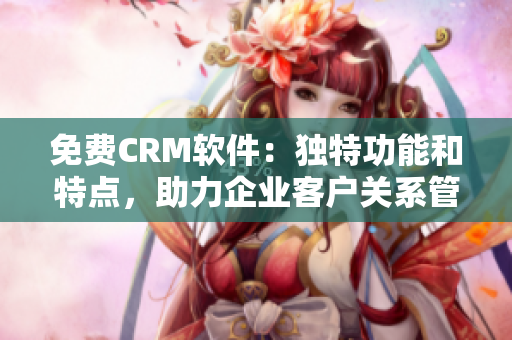 免費(fèi)CRM軟件：獨(dú)特功能和特點(diǎn)，助力企業(yè)客戶(hù)關(guān)系管理