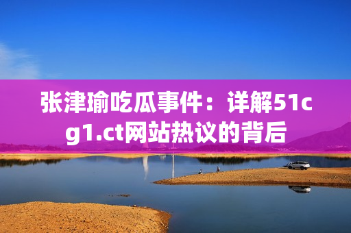 張津瑜吃瓜事件：詳解51cg1.ct網(wǎng)站熱議的背后