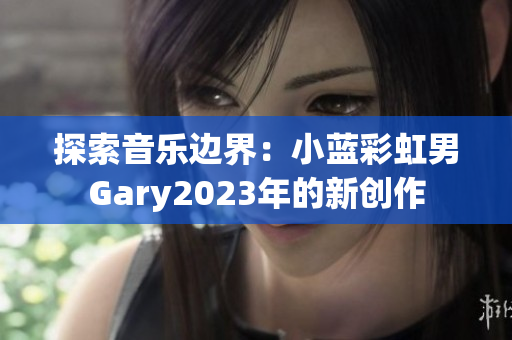 探索音樂(lè)邊界：小藍(lán)彩虹男Gary2023年的新創(chuàng)作