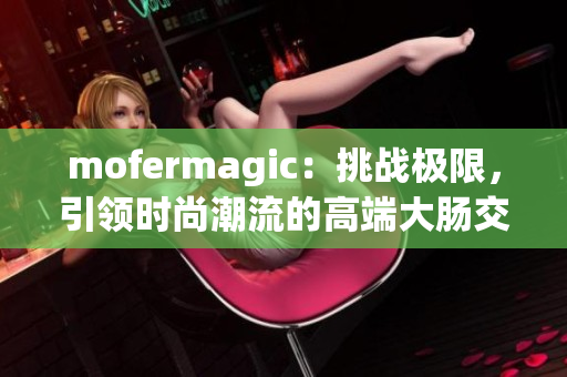 mofermagic：挑戰(zhàn)極限，引領(lǐng)時(shí)尚潮流的高端大腸交