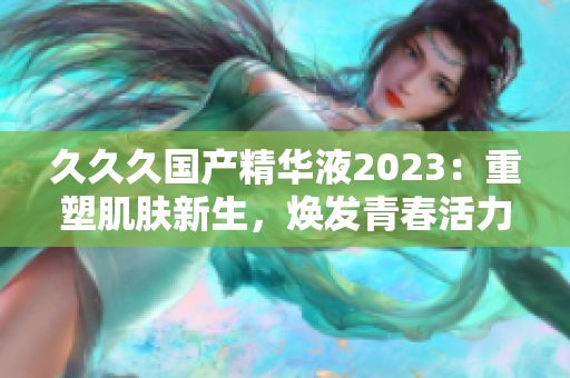 久久久國產(chǎn)精華液2023：重塑肌膚新生，煥發(fā)青春活力