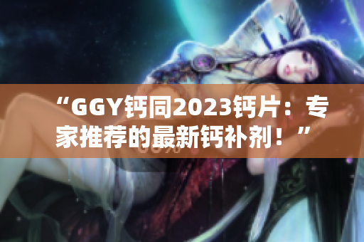 “GGY鈣同2023鈣片：專家推薦的最新鈣補(bǔ)劑！”