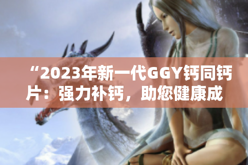 “2023年新一代GGY鈣同鈣片：強(qiáng)力補(bǔ)鈣，助您健康成長(zhǎng)！”