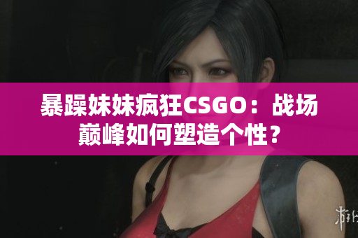 暴躁妹妹瘋狂CSGO：戰(zhàn)場(chǎng)巔峰如何塑造個(gè)性？