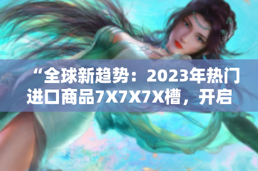 “全球新趨勢：2023年熱門進(jìn)口商品7X7X7X槽，開啟消費(fèi)新時(shí)代！”