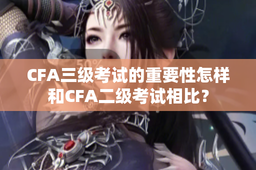 CFA三級考試的重要性怎樣和CFA二級考試相比？