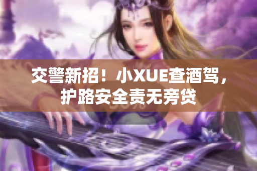 交警新招！小XUE查酒駕，護(hù)路安全責(zé)無(wú)旁貸