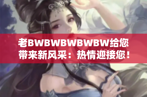 老BWBWBWBWBW給您帶來新風(fēng)采：熱情迎接您！