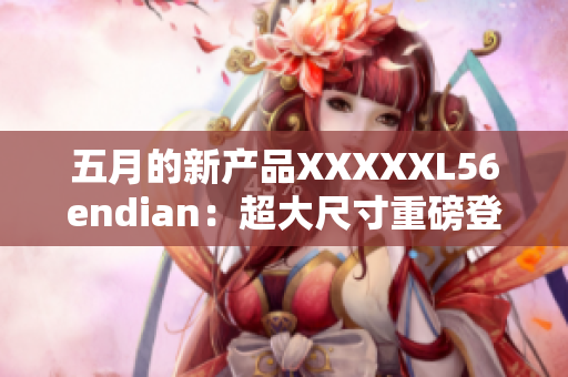 五月的新產(chǎn)品XXXXXL56endian：超大尺寸重磅登場(chǎng)