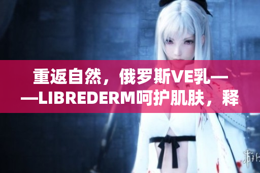 重返自然，俄羅斯VE乳——LIBREDERM呵護肌膚，釋放自然活力