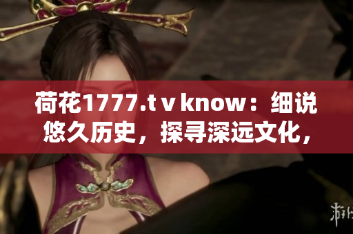 荷花1777.tⅴknow：細(xì)說悠久歷史，探尋深遠(yuǎn)文化，一窺傳統(tǒng)魅力