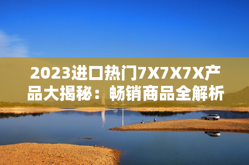 2023進(jìn)口熱門7X7X7X產(chǎn)品大揭秘：暢銷商品全解析