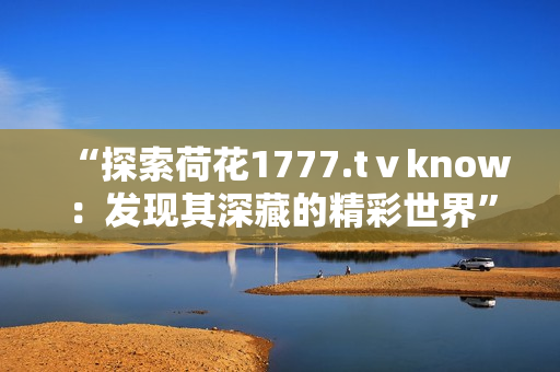 “探索荷花1777.tⅴknow：發(fā)現(xiàn)其深藏的精彩世界”