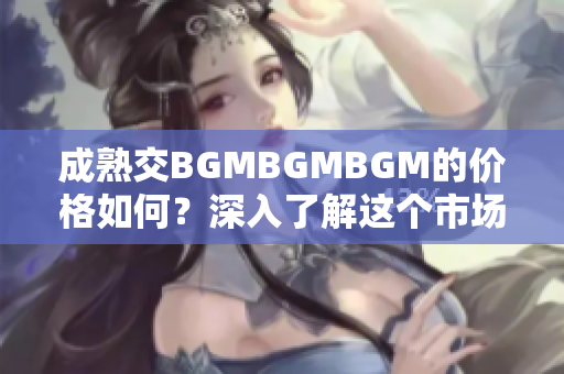 成熟交BGMBGMBGM的價格如何？深入了解這個市場的費用和趨勢