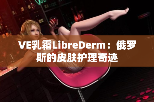 VE乳霜LibreDerm：俄羅斯的皮膚護(hù)理奇跡