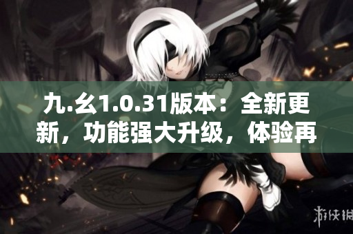 九.幺1.0.31版本：全新更新，功能強大升級，體驗再提升！