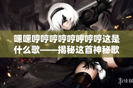 嗯嗯哼哼哼哼哼哼哼哼這是什么歌——揭秘這首神秘歌曲背后的故事及意義