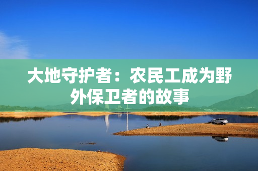 大地守護(hù)者：農(nóng)民工成為野外保衛(wèi)者的故事