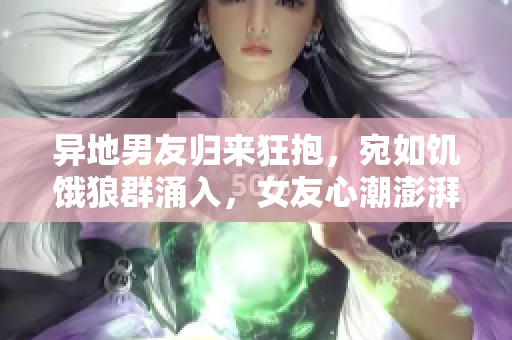 異地男友歸來狂抱，宛如饑餓狼群涌入，女友心潮澎湃待何時相擁？