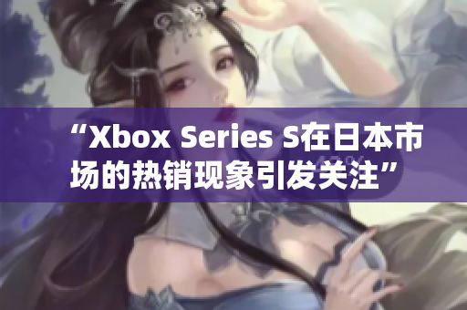 “Xbox Series S在日本市場的熱銷現(xiàn)象引發(fā)關(guān)注”