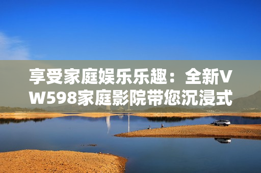 享受家庭娛樂樂趣：全新VW598家庭影院帶您沉浸式視聽體驗