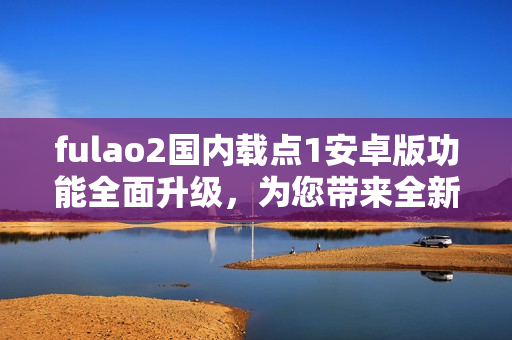 fulao2國內(nèi)載點(diǎn)1安卓版功能全面升級，為您帶來全新體驗(yàn)