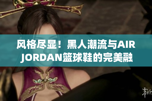 風(fēng)格盡顯！黑人潮流與AIR JORDAN籃球鞋的完美融合