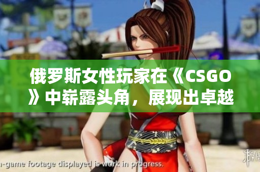 俄羅斯女性玩家在《CSGO》中嶄露頭角，展現(xiàn)出卓越實力和潛力