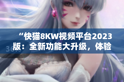 “快貓8KW視頻平臺2023版：全新功能大升級，體驗(yàn)更暢快！”