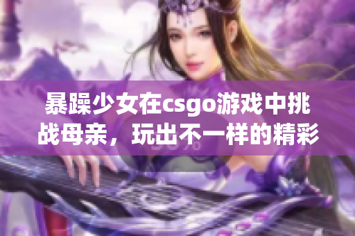 暴躁少女在csgo游戲中挑戰(zhàn)母親，玩出不一樣的精彩表現(xiàn)