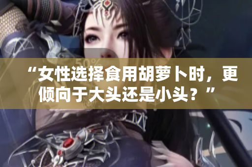 “女性選擇食用胡蘿卜時(shí)，更傾向于大頭還是小頭？”