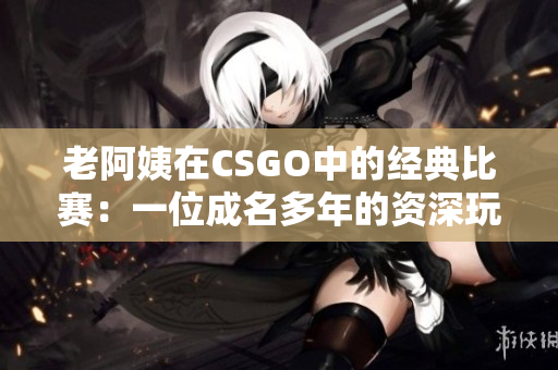 老阿姨在CSGO中的經(jīng)典比賽：一位成名多年的資深玩家的輝煌戰(zhàn)績(jī)