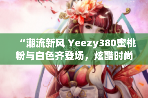 “潮流新風(fēng) Yeezy380蜜桃粉與白色齊登場(chǎng)，炫酷時(shí)尚盡顯個(gè)性魅力”