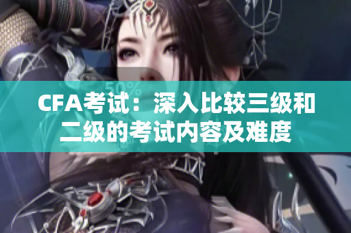 CFA考試：深入比較三級和二級的考試內(nèi)容及難度