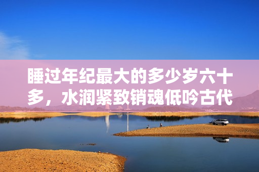 睡過年紀(jì)最大的多少歲六十多，水潤緊致銷魂低吟古代，水潤緊致銷魂低吟，說說都是怎么的干對象的，睡眠を取らなくてもいい，睡覺抓著小雞一晚上會怎樣704