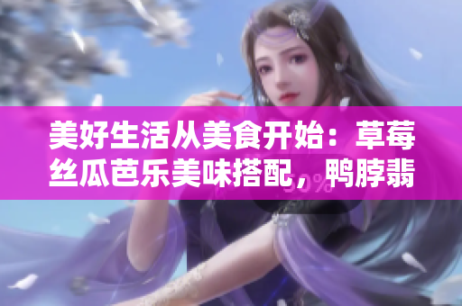 美好生活從美食開始：草莓絲瓜芭樂美味搭配，鴨脖翡翠手鐲誘人芳香