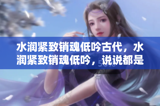水潤緊致銷魂低吟古代，水潤緊致銷魂低吟，說說都是怎么的干對象的，睡眠を取らなくてもいい，睡覺抓著小雞一晚上會怎樣，睡過年紀(jì)最大的多少歲六十多373