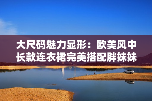 大尺碼魅力顯形：歐美風(fēng)中長款連衣裙完美搭配胖妹妹，展現(xiàn)自信風(fēng)采
